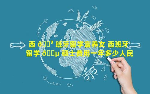 西 🐳 班牙留学富养女 西班牙留学 🐵 硕士费用一年多少人民币